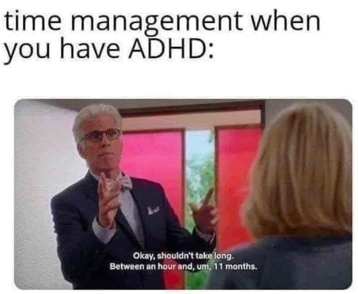 Meme from the good place. Michael, a tall white man with slicked back grey hair. Talks to an Eleanor, a slim white woman with blonde hair. 

He raises his hands in contemplation and says:

"Okay, shouldn't take long, between an hour and, um, 11 months"

The tag at the top reads: time management when you have adhd 