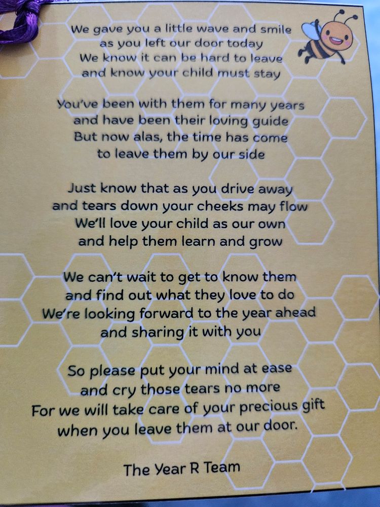 We gave you a little wave and smile as you left our door today We know it can be hard to leave and know your child must stay

You've been with them for many years and have been their loving guide But now alas, the time has come to leave them by our side

Just know that as you drive away and tears down your cheeks may flow We'll love your child as our own and help them learn and grow

We can't wait to get to know them and find out what they love to do We're looking forward to the year ahead and sharing it with you

So please put your mind at ease and cry those tears no more For we will take care of your precious gift when you leave them at our door.

The Year R Team
