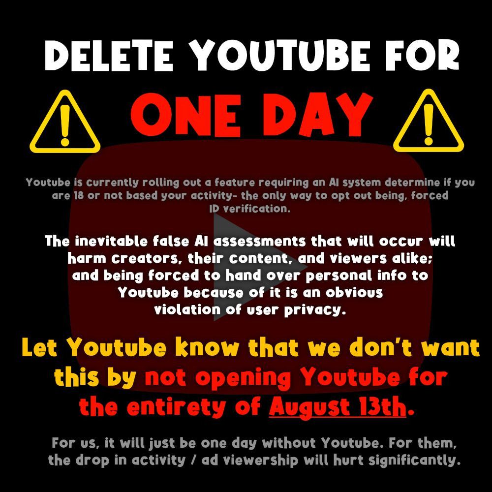 DELETE YOUTUBE FOR ONE DAY
Youtube is currently rolling out a feature requiring an AI system determine if you are 18 or not based on your activity - the only way to opt out being, forced ID verification.
The inevitable false AI assessments that will occur will harm creators, their content, and viewers alike; and being forced to hand over personal info to Youtube because of it is an obvious violation of user privacy.
Let Youtube know that we don't want this by not opening Youtube for the entirety of August 13th. For us, it will just be one day without Youtube. For them, the drop in activity / ad viewership will hurt significantly.