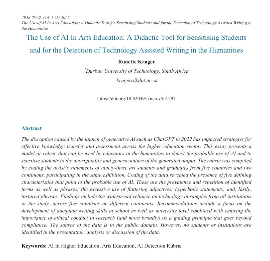 
Vol. 5 (2) 2025.
The Use of AI In Arts Education: A Didactic Tool for Sensitising Students and for the Detection of Technology Assisted Writing in the Humanities.

https://doi.org/10.62049/jkncu.v5i2.297

Abstract
The disruption caused by the launch of generative AI such as ChatGPT in 2022 has impacted strategies for effective knowledge transfer and assessment across the higher education sector. This essay presents a model or rubric that can be used by educators in the humanities to detect the probable use of AI and to sensitise students to the unoriginality and generic nature of the generated output. The rubric was compiled by coding the artist's statements of ninety-three art students and graduates from five countries and two continents, participating in the same exhibition. Coding of the data revealed the presence of five defining characteristics that point to the probable use of AI. These are the prevalence and repetition of identified terms as well as phrases; the excessive use of flattering adjectives; hyperbolic statements; and, lastly, tortured phrases. Findings include the widespread reliance on technology in samples from all institutions in the study, across five countries on different continents. Recommendations include a focus on the development of adequate writing skills at school as well as university level combined with centring the importance of ethical conduct in research (and more broadly) as a guiding principle that goes beyond compliance. The source of the data is in the public domain. However, no students or institutions are identified in the presentation, analysis or discussion of the data.
Keywords: Al In Higher Education, Arts Education, AI Detection Rubric