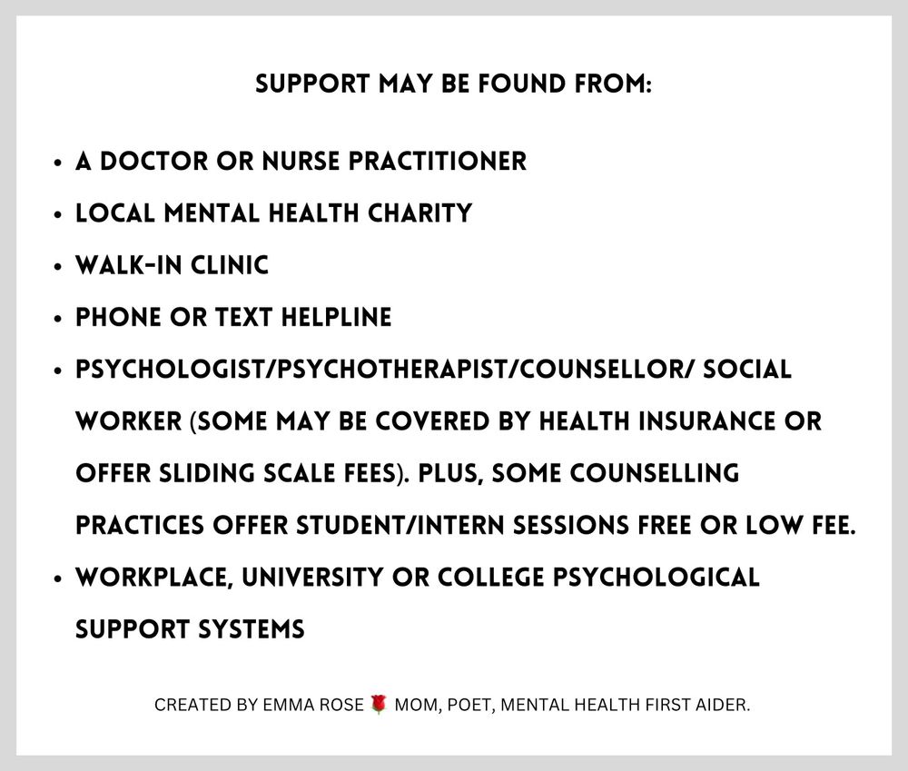 White background surrounded by gray with black text that says: 

Support may be found from:

A Doctor or Nurse Practitioner

Local Mental Health Charity

Walk-In Clinic

Phone or Text Helpline

Psychologist/Psychotherapist/Counsellor/ Social Worker (some may be covered by health insurance or offer sliding scale fees). Plus, some counselling practices offer Student/Intern sessions free or low fee.

Workplace, University or College psychological support systems

Created by Emma Rose, Mom, Poet, Mental Health First Aider
