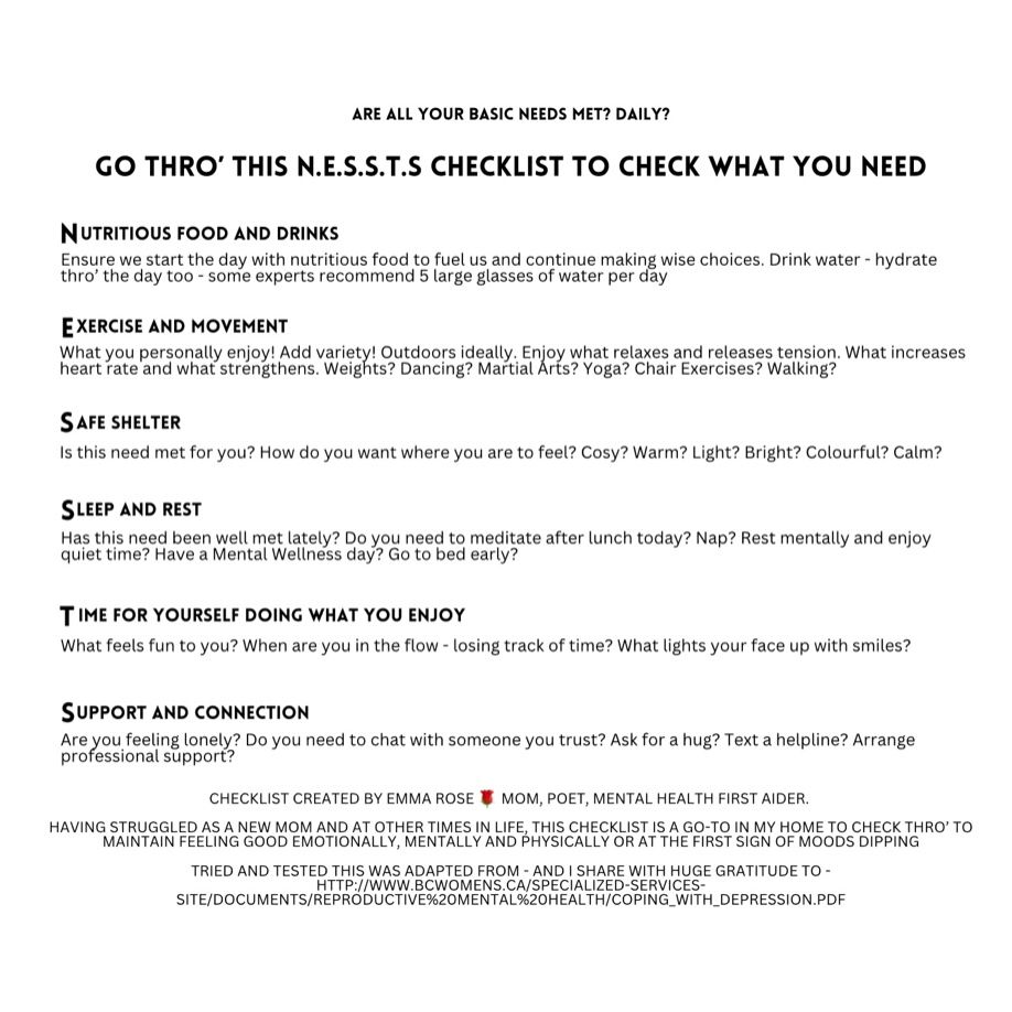 White background with black text that says:

ARE ALL YOUR BASIC NEEDS MET? DAILY?

GO THRO' THIS N.E.S.S.T.S CHECKLIST TO CHECK WHAT YOU NEED

NUTRITIOUS FOOD AND DRINKS
Ensure we start the day with nutritious food to fuel us and continue making wise choices. Drink water - hydrate thro' the day too - some experts recommend 5 large glasses of water per day

EXERCISE AND MOVEMENT
What you personally enjoy! Add variety! Outdoors ideally. Enjoy what relaxes and releases tension. What increases heart rate and what strengthens. Weights? Dancing? Martial Arts? Yoga? Chair Exercises? Walking?

SAFE SHELTER
Is this need met for you? How do you want where you are to feel? Cosy? Warm? Light? Bright? Colourful? Calm?

SLEEP AND REST
Has this need been well met lately? Do you need to meditate after lunch today? Nap? Rest mentally and enjoy quiet time? Have a Mental Wellness day? Go to bed early?

TIME FOR YOURSELF DOING WHAT YOU ENJOY
What feels fun to you? When are you in the flow - losing track of time? What lights your face up with smiles?

SUPPORT AND CONNECTION
Are you feeling lonely? Do you need to chat with someone you trust? Ask for a hug? Text a helpline? Arrange professional support?

CHECKLIST CREATED BY EMMA ROSE 🌹 MOM, POET, MENTAL HEALTH FIRST AIDER.

HAVING STRUGGLED AS A NEW MOM, AND AT OTHER TIMES IN LIFE, THIS CHECKLIST IS A GO-TO IN MY HOME TO CHECK THRO' AT FIRST SIGN OF MOODS DIPPING

TRIED AND TESTED THIS WAS ADAPTED FROM - AND I SHARE WITH HUGE GRATITUDE TO - HTTP://Www.BCWOMENs.CA/SPECIALIZED-SERVICES-
SITE/DOCUMENTS/REPRODUCTIVE%20MENTAL%20HEALTH/COPING_WITH_DEPRESSION.PDF