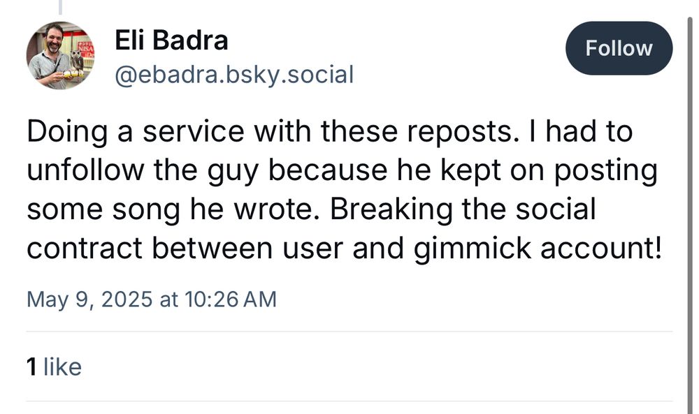 Screenshot of Bluesky post

Eli Badra
@ebadra.bsky.social
Follow
Doing a service with these reposts. I had to unfollow the guy because he kept on posting some song he wrote. Breaking the social contract between user and gimmick account!