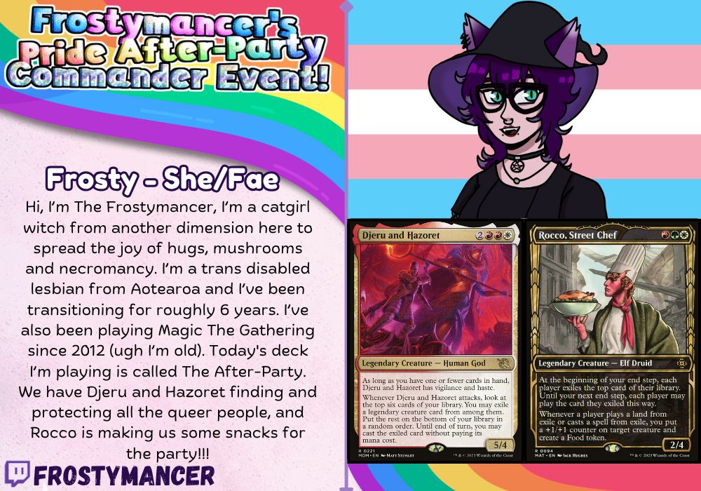 Promo poster for Frostymancer's Pride After-Party Commander Event. Details say Frosty - She/Fae, Hi, I’m The Frostymancer, I’m a catgirl witch from another dimension here to spread the joy of hugs, mushrooms and necromancy. I’m a trans disabled lesbian from Aotearoa and I’ve been transitioning for roughly 6 years. I’ve also been playing Magic The Gathering since 2012 (ugh I’m old). Today's deck I’m playing is called The After-Party. We have Djeru and Hazoret finding and protecting all the queer people, and Rocco street chef is making us some snacks for the party!!!