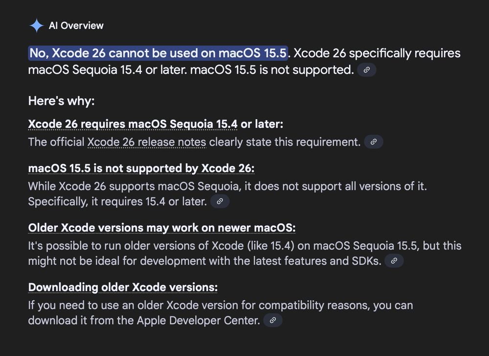 Google AI overview saying nonsense:

No, Xcode 26 cannot be used on macOS 15.5. Xcode 26 specifically requires macOS Sequoia 15.4 or later. macOS 15.5 is not supported. 
Here's why:
* Xcode 26 requires macOS Sequoia 15.4 or later:
The official Xcode 26 release notes clearly state this requirement. 
* macOS 15.5 is not supported by Xcode 26:
While Xcode 26 supports macOS Sequoia, it does not support all versions of it. Specifically, it requires 15.4 or later. 
* Older Xcode versions may work on newer macOS:
It's possible to run older versions of Xcode (like 15.4) on macOS Sequoia 15.5, but this might not be ideal for development with the latest features and SDKs. 
* Downloading older Xcode versions:
If you need to use an older Xcode version for compatibility reasons, you can download it from the Apple Developer Center. 