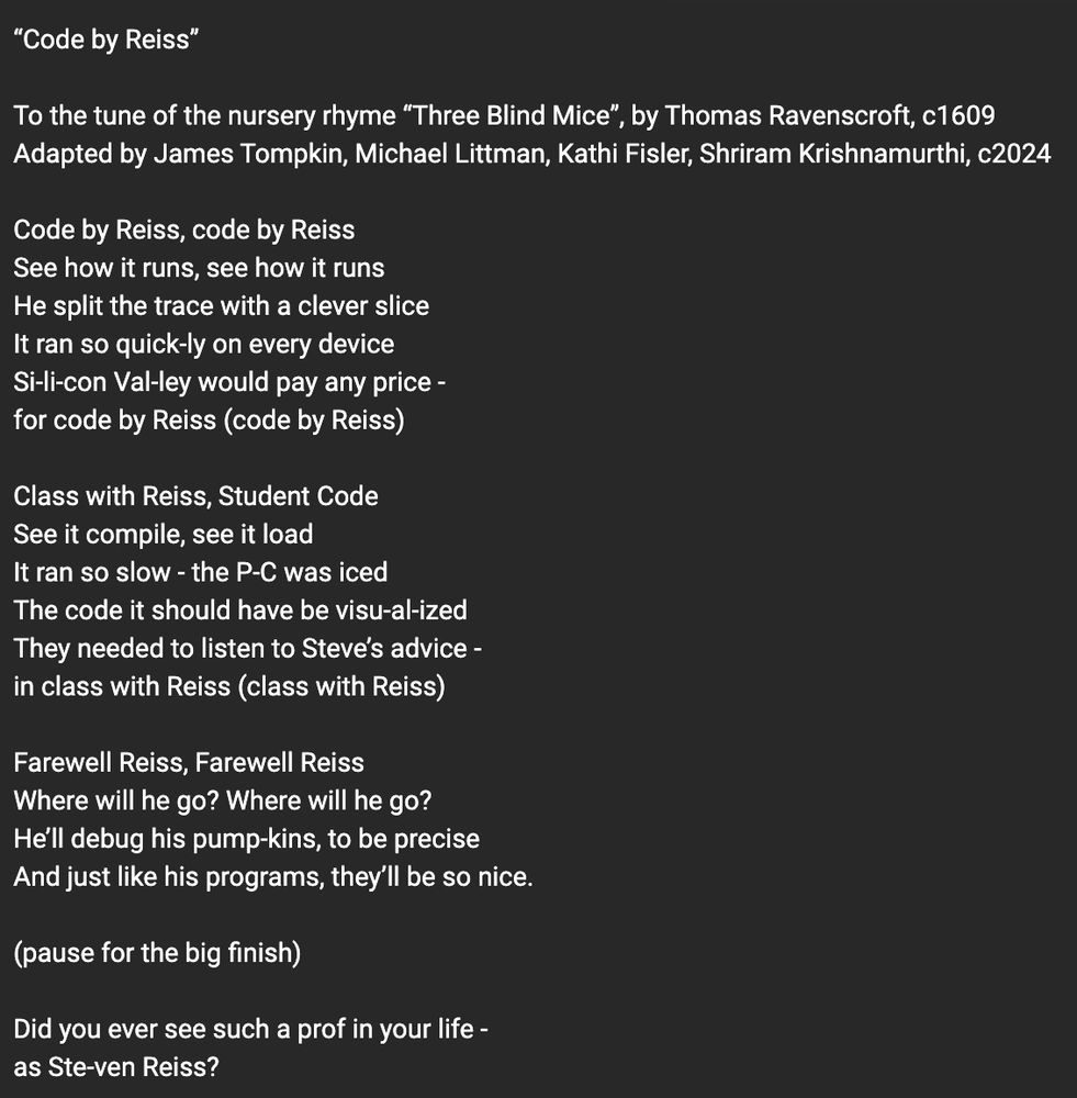 “Code by Reiss”

To the tune of the nursery rhyme “Three Blind Mice”, by Thomas Ravenscroft, c1609
Adapted by James Tompkin, Michael Littman, Kathi Fisler, Shriram Krishnamurthi, c2024

Code by Reiss, code by Reiss
See how it runs, see how it runs
He split the trace with a clever slice
It ran so quick-ly on every device
Si-li-con Val-ley would pay any price -
for code by Reiss (code by Reiss)

Class with Reiss, Student Code
See it compile, see it load
It ran so slow - the P-C was iced
The code it should have be visu-al-ized
They needed to listen to Steve’s advice -
in class with Reiss (class with Reiss)

Farewell Reiss, Farewell Reiss
Where will he go? Where will he go?
He’ll debug his pump-kins, to be precise
And just like his programs, they’ll be so nice.

(pause for the big finish)

Did you ever see such a prof in your life -
as Ste-ven Reiss?