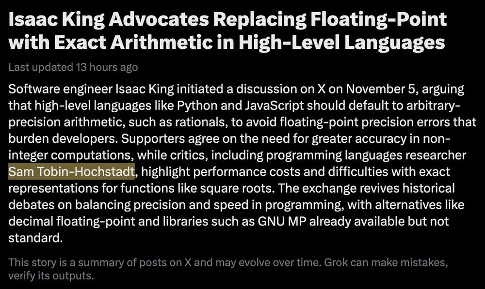 Isaac King Advocates Replacing Floating-Point with Exact Arithmetic in High-Level Languages

Last updated  13 hours ago

Software engineer Isaac King initiated a discussion on X on November 5, arguing that high-level languages like Python and JavaScript should default to arbitrary-precision arithmetic, such as rationals, to avoid floating-point precision errors that burden developers. Supporters agree on the need for greater accuracy in non-integer computations, while critics, including programming languages researcher Sam Tobin-Hochstadt, highlight performance costs and difficulties with exact representations for functions like square roots. The exchange revives historical debates on balancing precision and speed in programming, with alternatives like decimal floating-point and libraries such as GNU MP already available but not standard.

This story is a summary of posts on X and may evolve over time. Grok can make mistakes, verify its outputs.