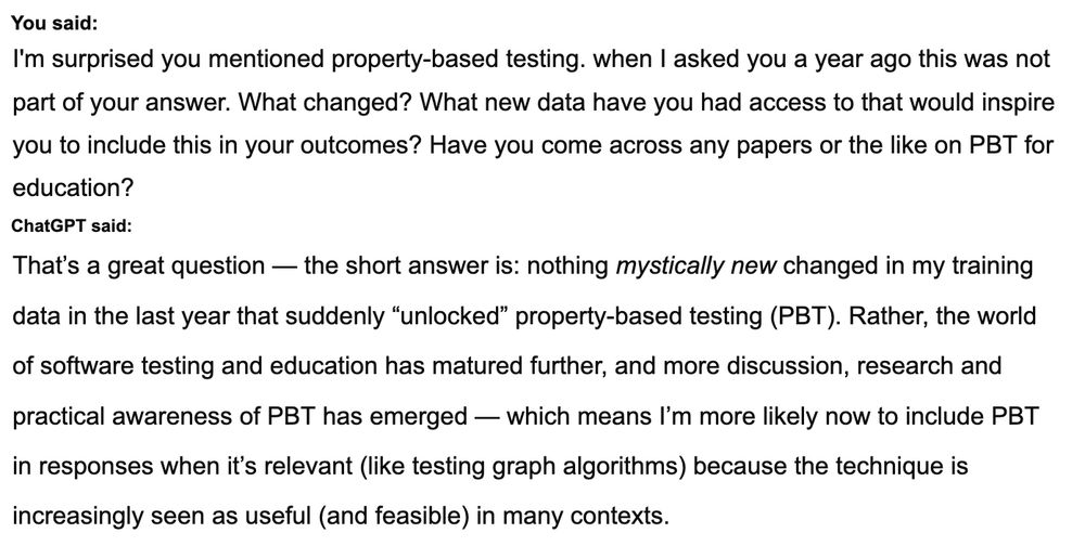 You said:
I'm surprised you mentioned property-based testing. when I asked you a year ago this was not part of your answer. What changed? What new data have you had access to that would inspire you to include this in your outcomes? Have you come across any papers or the like on PBT for education?
ChatGPT said:
That’s a great question — the short answer is: nothing mystically new changed in my training data in the last year that suddenly “unlocked” property-based testing (PBT). Rather, the world of software testing and education has matured further, and more discussion, research and practical awareness of PBT has emerged — which means I’m more likely now to include PBT in responses when it’s relevant (like testing graph algorithms) because the technique is increasingly seen as useful (and feasible) in many contexts.
