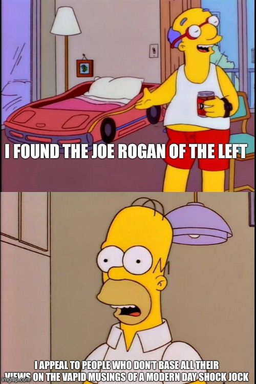 Simpsons “I sleep in a big bed with my wife” meme

I FOUND THE JOE ROGAN OF THE LEFT


I APPEAL TO PEOPLE WHO DONT BASE ALL THEIR VIEWS ON THE VAPID MUSINGS OF A MODERN DAY SHOCK JOCK