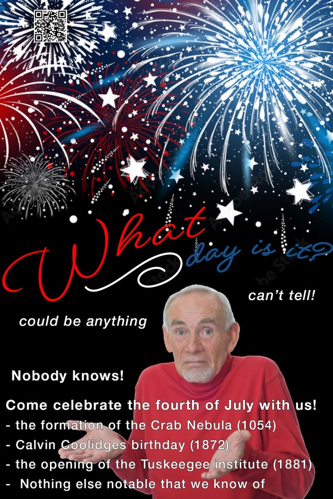 A meme with the “guess I’ll die” shrugging man on a black background, with stylized fireworks above him. The curly text above his head says “what day is it?” In red white and blue Around his head in meme style block print it says “can’t tell!” “Could be anything” and “nobody knows!” Below that it says “Come celebrate the fourth of July with us! - the formation of the Crab Nebula (1054) - Calvin Coolidges birthday (1872) - the opening of the Tuskeegee institute (1881) - Nothing else notable that we know of” Hidden in the top left corner in a firework is a qr code that points to ICEBlock.app