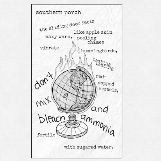A black and white visual poem is centered on a line-drawn image of a globe on fire, which is mounted on a small pedestal. The globe has a cross-hatched pattern to suggest lines of longitude and latitude.

The poem's text is scattered around the central image in a mix of typewritten and handwritten-style fonts, some words are curved or angled:

    "southern porch" is at the top center.

    "the sliding door feels like apple skin" is below that, with "waxy warm, peeling chimes" positioned further down and to the right.

    "vibrate" is on the left.

    "hummingbirds," is on the right, above "tasting tasting".

    "red-capped vessels," is to the right of the burning globe.

    The phrase "don't mix bleach and ammonia" forms an arc around the bottom half of the globe, with "don't mix" on the left and "and ammonia" on the right.

    "fertile with sugared water." is at the very bottom.

The overall texture of the background suggests crumpled or wrinkled paper.