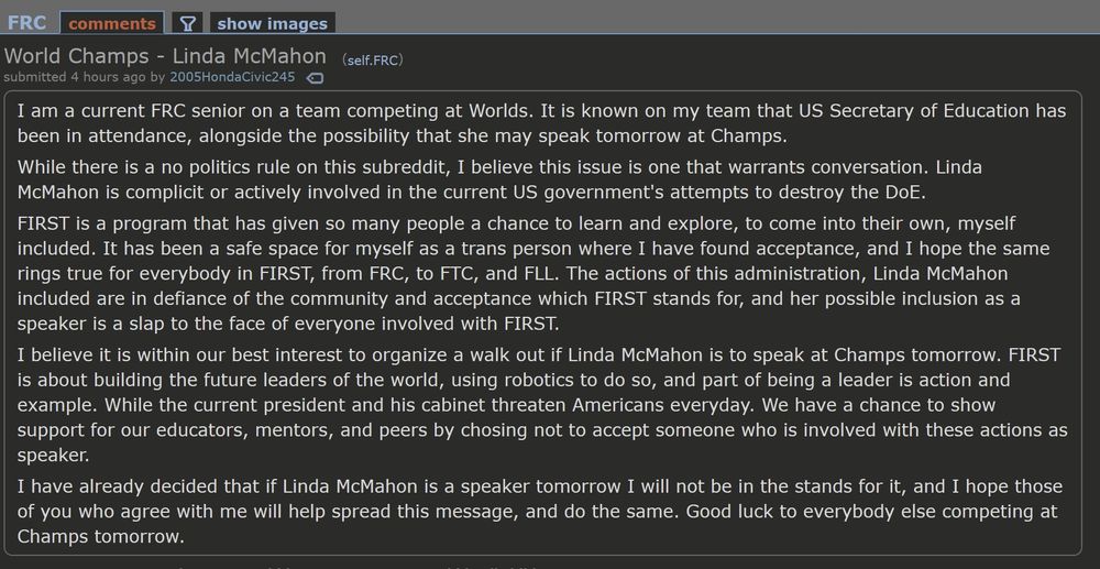 FRC comments

World Champs - Linda McMahon

(self.FRC)

submitted 4 hours ago by 2005Honda Civic245

I am a current FRC senior on a team competing at Worlds. It is known on my team that US Secretary of Education has been in attendance, alongside the possibility that she may speak tomorrow at Champs.

While there is a no politics rule on this subreddit, I believe this issue is one that warrants conversation. Linda McMahon is complicit or actively involved in the current US government's attempts to destroy the DoE.

FIRST is a program that has given so many people a chance to learn and explore, to come into their own, myself included. It has been a safe space for myself as a trans person where I have found acceptance, and I hope the same rings true for everybody in FIRST, from FRC, to FTC, and FLL. The actions of this administration, Linda McMahon included are in defiance of the community and acceptance which FIRST stands for, and her possible inclusion as a speaker is a slap to the face of everyone involved with FIRST.

I believe it is within our best interest to organize a walk out if Linda McMahon is to speak at Champs tomorrow. FIRST is about building the future leaders of the world, using robotics to do so, and part of being a leader is action and example. While the current president and his cabinet threaten Americans everyday. We have a chance to show support for our educators, mentors, and peers by chosing not to accept someone who is involved with these actions as speaker.

I have already decided that if Linda McMahon is a speaker tomorrow I will not be in the stands for it, and I hope those of you who agree with me will help spread this message, and do the same. Good luck to everybody else competing at Champs tomorrow.