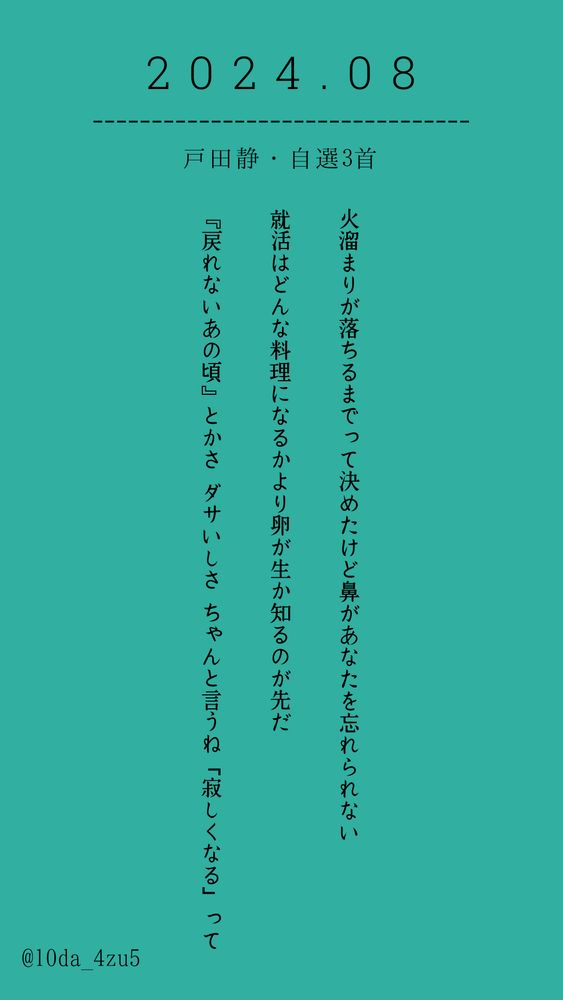 2024年8月 戸田静 自選3首

火溜まりが落ちるまでって決めたけど鼻があなたを忘れられない

就活はどんな料理になるかより卵が生か知るのが先だ

『戻れないあの頃』とかさ　ダサいしさ　ちゃんと言うね「寂しくなる」って

@10da_4zu5