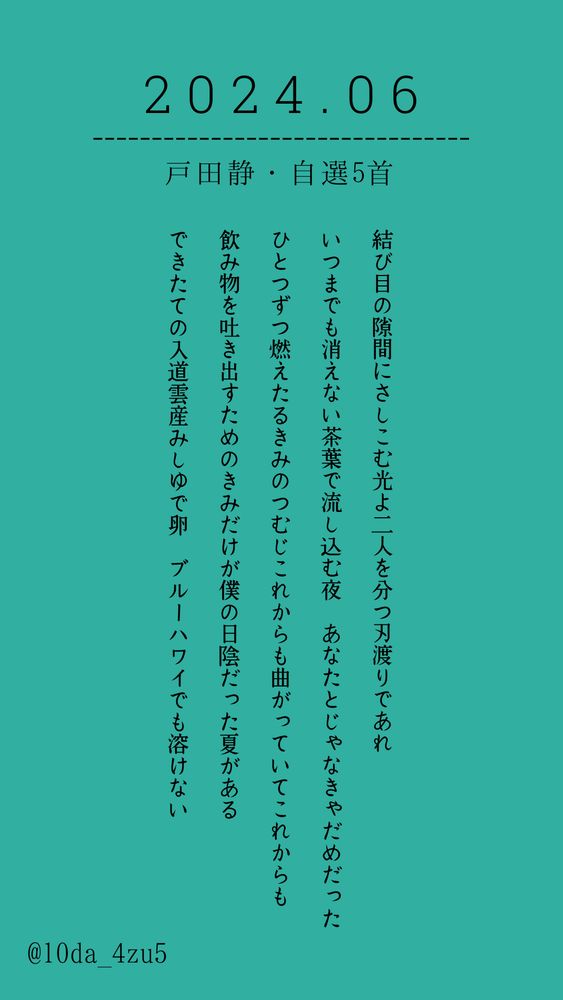 2024年6月 戸田静 自選5首

結び目の隙間にさしこむ光よ二人を分つ刃渡りであれ

いつまでも消えない茶葉で流し込む夜　あなたとじゃなきゃだめだった

ひとつずつ燃えたるきみのつむじこれからも曲がっていてこれからも

飲み物を吐き出すためのきみだけが僕の日陰だった夏がある

できたての入道雲産みしゆで卵　ブルーハワイでも溶けない

@10da_4zu5