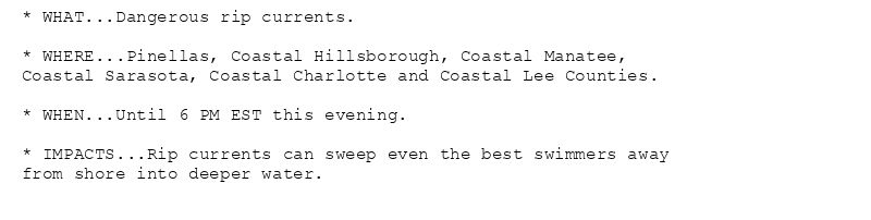 * WHAT...Dangerous rip currents.

* WHERE...Pinellas, Coastal Hillsborough, Coastal Manatee,
Coastal Sarasota, Coastal Charlotte and Coastal Lee Counties.

* WHEN...Until 6 PM EST this evening.

* IMPACTS...Rip currents can sweep even the best swimmers away
from shore into deeper water.