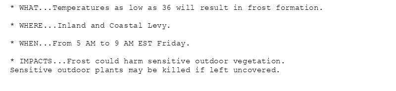 * WHAT...Temperatures as low as 36 will result in frost formation.

* WHERE...Inland and Coastal Levy.

* WHEN...From 5 AM to 9 AM EST Friday.

* IMPACTS...Frost could harm sensitive outdoor vegetation.
Sensitive outdoor plants may be killed if left uncovered.