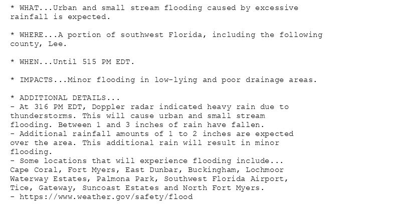 * WHAT...Urban and small stream flooding caused by excessive
rainfall is expected.

* WHERE...A portion of southwest Florida, including the following
county, Lee.

* WHEN...Until 515 PM EDT.

* IMPACTS...Minor flooding in low-lying and poor drainage areas.

* ADDITIONAL DETAILS...
- At 316 PM EDT, Doppler radar indicated heavy rain due to
thunderstorms. This will cause urban and small stream
flooding. Between 1 and 3 inches of rain have fallen.
- Additional rainfall amounts of 1 to 2 inches are expected
over the area. This additional rain will result in minor
flooding.
- Some locations that will experience flooding include...
Cape Coral, Fort Myers, East Dunbar, Buckingham, Lochmoor
Waterway Estates, Palmona Park, Southwest Florida Airport,
Tice, Gateway, Suncoast Estates and North Fort Myers.
- https://www.weather.gov/safety/flood