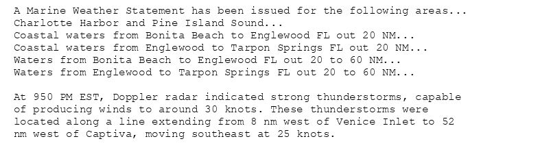 A Marine Weather Statement has been issued for the following areas...
Charlotte Harbor and Pine Island Sound...
Coastal waters from Bonita Beach to Englewood FL out 20 NM...
Coastal waters from Englewood to Tarpon Springs FL out 20 NM...
Waters from Bonita Beach to Englewood FL out 20 to 60 NM...
Waters from Englewood to Tarpon Springs FL out 20 to 60 NM...

At 950 PM EST, Doppler radar indicated strong thunderstorms, capable
of producing winds to around 30 knots. These thunderstorms were
located along a line extending from 8 nm west of Venice Inlet to 52
nm west of Captiva, moving southeast at 25 knots.