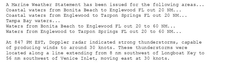 A Marine Weather Statement has been issued for the following areas...
Coastal waters from Bonita Beach to Englewood FL out 20 NM...
Coastal waters from Englewood to Tarpon Springs FL out 20 NM...
Tampa Bay waters...
Waters from Bonita Beach to Englewood FL out 20 to 60 NM...
Waters from Englewood to Tarpon Springs FL out 20 to 60 NM...

At 847 PM EST, Doppler radar indicated strong thunderstorms, capable
of producing winds to around 30 knots. These thunderstorms were
located along a line extending from 8 nm southwest of Longboat Key to
56 nm southwest of Venice Inlet, moving east at 30 knots.