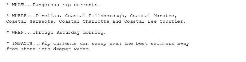* WHAT...Dangerous rip currents.

* WHERE...Pinellas, Coastal Hillsborough, Coastal Manatee,
Coastal Sarasota, Coastal Charlotte and Coastal Lee Counties.

* WHEN...Through Saturday morning.

* IMPACTS...Rip currents can sweep even the best swimmers away
from shore into deeper water.