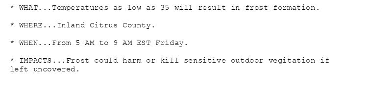 * WHAT...Temperatures as low as 35 will result in frost formation.

* WHERE...Inland Citrus County.

* WHEN...From 5 AM to 9 AM EST Friday.

* IMPACTS...Frost could harm or kill sensitive outdoor vegitation if
left uncovered.