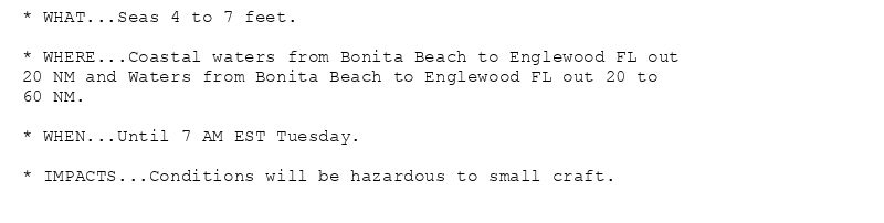 * WHAT...Seas 4 to 7 feet.

* WHERE...Coastal waters from Bonita Beach to Englewood FL out
20 NM and Waters from Bonita Beach to Englewood FL out 20 to
60 NM.

* WHEN...Until 7 AM EST Tuesday.

* IMPACTS...Conditions will be hazardous to small craft.