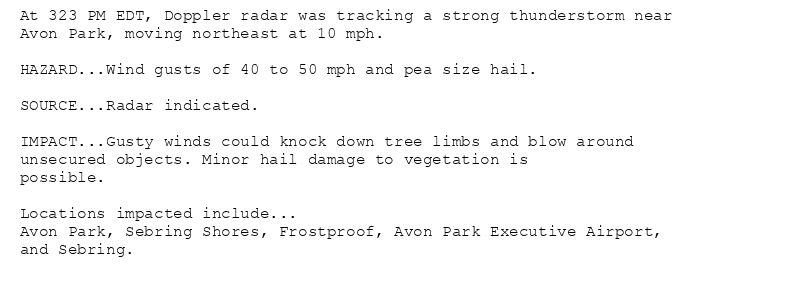 At 323 PM EDT, Doppler radar was tracking a strong thunderstorm near
Avon Park, moving northeast at 10 mph.

HAZARD...Wind gusts of 40 to 50 mph and pea size hail.

SOURCE...Radar indicated.

IMPACT...Gusty winds could knock down tree limbs and blow around
unsecured objects. Minor hail damage to vegetation is
possible.

Locations impacted include...
Avon Park, Sebring Shores, Frostproof, Avon Park Executive Airport,
and Sebring.