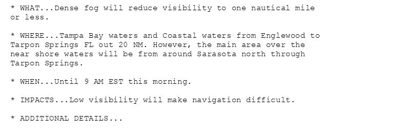 * WHAT...Dense fog will reduce visibility to one nautical mile
or less.

* WHERE...Tampa Bay waters and Coastal waters from Englewood to
Tarpon Springs FL out 20 NM. However, the main area over the
near shore waters will be from around Sarasota north through
Tarpon Springs.

* WHEN...Until 9 AM EST this morning.

* IMPACTS...Low visibility will make navigation difficult.

* ADDITIONAL DETAILS...
