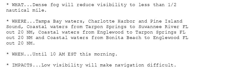 * WHAT...Dense fog will reduce visibility to less than 1/2
nautical mile.

* WHERE...Tampa Bay waters, Charlotte Harbor and Pine Island
Sound, Coastal waters from Tarpon Springs to Suwannee River FL
out 20 NM, Coastal waters from Englewood to Tarpon Springs FL
out 20 NM and Coastal waters from Bonita Beach to Englewood FL
out 20 NM.

* WHEN...Until 10 AM EST this morning.

* IMPACTS...Low visibility will make navigation difficult.