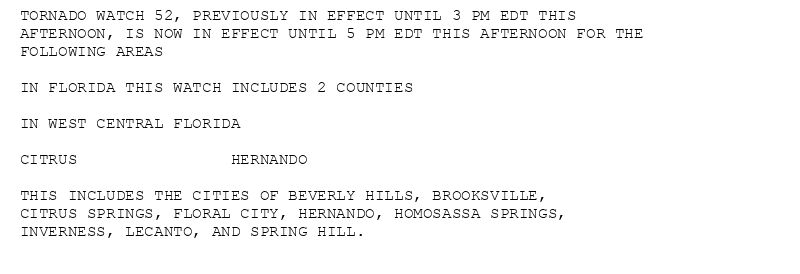 TORNADO WATCH 52, PREVIOUSLY IN EFFECT UNTIL 3 PM EDT THIS
AFTERNOON, IS NOW IN EFFECT UNTIL 5 PM EDT THIS AFTERNOON FOR THE
FOLLOWING AREAS

IN FLORIDA THIS WATCH INCLUDES 2 COUNTIES

IN WEST CENTRAL FLORIDA

CITRUS                HERNANDO

THIS INCLUDES THE CITIES OF BEVERLY HILLS, BROOKSVILLE,
CITRUS SPRINGS, FLORAL CITY, HERNANDO, HOMOSASSA SPRINGS,
INVERNESS, LECANTO, AND SPRING HILL.