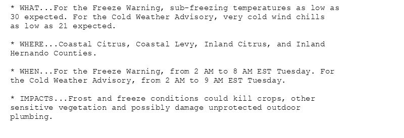 * WHAT...For the Freeze Warning, sub-freezing temperatures as low as
30 expected. For the Cold Weather Advisory, very cold wind chills
as low as 21 expected.

* WHERE...Coastal Citrus, Coastal Levy, Inland Citrus, and Inland
Hernando Counties.

* WHEN...For the Freeze Warning, from 2 AM to 8 AM EST Tuesday. For
the Cold Weather Advisory, from 2 AM to 9 AM EST Tuesday.

* IMPACTS...Frost and freeze conditions could kill crops, other
sensitive vegetation and possibly damage unprotected outdoor
plumbing.