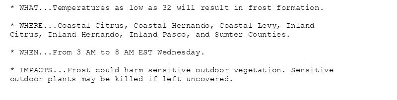 * WHAT...Temperatures as low as 32 will result in frost formation.

* WHERE...Coastal Citrus, Coastal Hernando, Coastal Levy, Inland
Citrus, Inland Hernando, Inland Pasco, and Sumter Counties.

* WHEN...From 3 AM to 8 AM EST Wednesday.

* IMPACTS...Frost could harm sensitive outdoor vegetation. Sensitive
outdoor plants may be killed if left uncovered.
