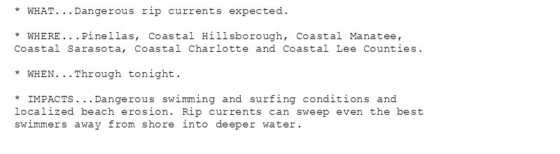 * WHAT...Dangerous rip currents expected.

* WHERE...Pinellas, Coastal Hillsborough, Coastal Manatee,
Coastal Sarasota, Coastal Charlotte and Coastal Lee Counties.

* WHEN...Through tonight.

* IMPACTS...Dangerous swimming and surfing conditions and
localized beach erosion. Rip currents can sweep even the best
swimmers away from shore into deeper water.
