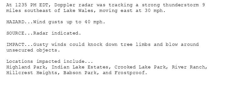 At 1235 PM EDT, Doppler radar was tracking a strong thunderstorm 9
miles southeast of Lake Wales, moving east at 30 mph.

HAZARD...Wind gusts up to 40 mph.

SOURCE...Radar indicated.

IMPACT...Gusty winds could knock down tree limbs and blow around
unsecured objects.

Locations impacted include...
Highland Park, Indian Lake Estates, Crooked Lake Park, River Ranch,
Hillcrest Heights, Babson Park, and Frostproof.