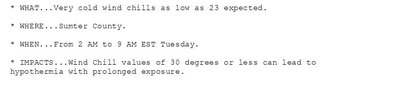 * WHAT...Very cold wind chills as low as 23 expected.

* WHERE...Sumter County.

* WHEN...From 2 AM to 9 AM EST Tuesday.

* IMPACTS...Wind Chill values of 30 degrees or less can lead to
hypothermia with prolonged exposure.