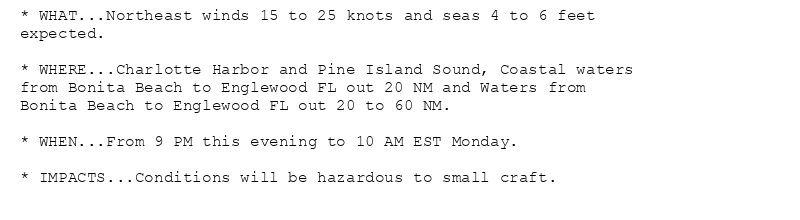 * WHAT...Northeast winds 15 to 25 knots and seas 4 to 6 feet
expected.

* WHERE...Charlotte Harbor and Pine Island Sound, Coastal waters
from Bonita Beach to Englewood FL out 20 NM and Waters from
Bonita Beach to Englewood FL out 20 to 60 NM.

* WHEN...From 9 PM this evening to 10 AM EST Monday.

* IMPACTS...Conditions will be hazardous to small craft.