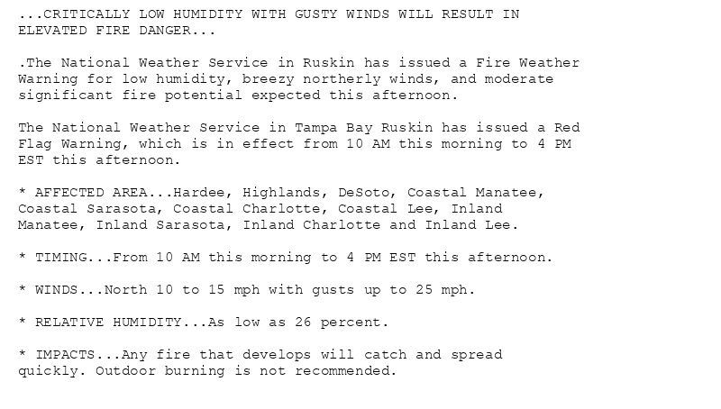 ...CRITICALLY LOW HUMIDITY WITH GUSTY WINDS WILL RESULT IN
ELEVATED FIRE DANGER...

.The National Weather Service in Ruskin has issued a Fire Weather
Warning for low humidity, breezy northerly winds, and moderate
significant fire potential expected this afternoon.

The National Weather Service in Tampa Bay Ruskin has issued a Red
Flag Warning, which is in effect from 10 AM this morning to 4 PM
EST this afternoon.

* AFFECTED AREA...Hardee, Highlands, DeSoto, Coastal Manatee,
Coastal Sarasota, Coastal Charlotte, Coastal Lee, Inland
Manatee, Inland Sarasota, Inland Charlotte and Inland Lee.

* TIMING...From 10 AM this morning to 4 PM EST this afternoon.

* WINDS...North 10 to 15 mph with gusts up to 25 mph.

* RELATIVE HUMIDITY...As low as 26 percent.

* IMPACTS...Any fire that develops will catch and spread
quickly. Outdoor burning is not recommended.