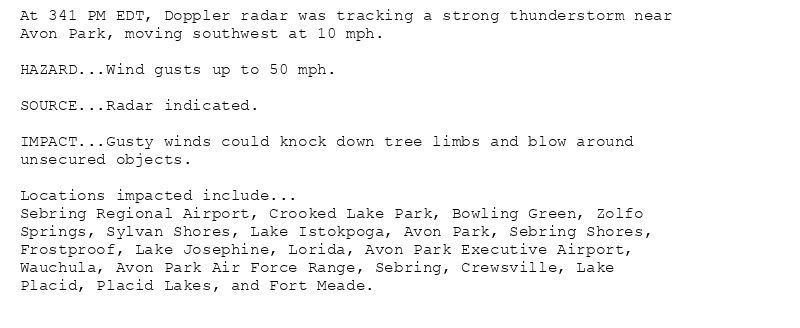 At 341 PM EDT, Doppler radar was tracking a strong thunderstorm near
Avon Park, moving southwest at 10 mph.

HAZARD...Wind gusts up to 50 mph.

SOURCE...Radar indicated.

IMPACT...Gusty winds could knock down tree limbs and blow around
unsecured objects.

Locations impacted include...
Sebring Regional Airport, Crooked Lake Park, Bowling Green, Zolfo
Springs, Sylvan Shores, Lake Istokpoga, Avon Park, Sebring Shores,
Frostproof, Lake Josephine, Lorida, Avon Park Executive Airport,
Wauchula, Avon Park Air Force Range, Sebring, Crewsville, Lake
Placid, Placid Lakes, and Fort Meade.