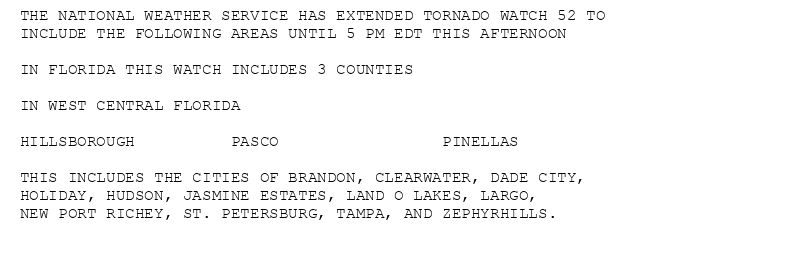 THE NATIONAL WEATHER SERVICE HAS EXTENDED TORNADO WATCH 52 TO
INCLUDE THE FOLLOWING AREAS UNTIL 5 PM EDT THIS AFTERNOON

IN FLORIDA THIS WATCH INCLUDES 3 COUNTIES

IN WEST CENTRAL FLORIDA

HILLSBOROUGH          PASCO                 PINELLAS

THIS INCLUDES THE CITIES OF BRANDON, CLEARWATER, DADE CITY,
HOLIDAY, HUDSON, JASMINE ESTATES, LAND O LAKES, LARGO,
NEW PORT RICHEY, ST. PETERSBURG, TAMPA, AND ZEPHYRHILLS.