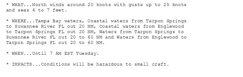 * WHAT...North winds around 20 knots with gusts up to 25 knots
and seas 4 to 7 feet.

* WHERE...Tampa Bay waters, Coastal waters from Tarpon Springs
to Suwannee River FL out 20 NM, Coastal waters from Englewood
to Tarpon Springs FL out 20 NM, Waters from Tarpon Springs to
Suwannee River FL out 20 to 60 NM and Waters from Englewood to
Tarpon Springs FL out 20 to 60 NM.

* WHEN...Until 7 AM EST Tuesday.

* IMPACTS...Conditions will be hazardous to small craft.