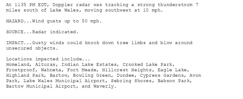 At 1135 PM EDT, Doppler radar was tracking a strong thunderstorm 7
miles south of Lake Wales, moving southwest at 10 mph.

HAZARD...Wind gusts up to 50 mph.

SOURCE...Radar indicated.

IMPACT...Gusty winds could knock down tree limbs and blow around
unsecured objects.

Locations impacted include...
Homeland, Alturas, Indian Lake Estates, Crooked Lake Park,
Frostproof, Wahneta, Fort Meade, Hillcrest Heights, Eagle Lake,
Highland Park, Bartow, Bowling Green, Dundee, Cypress Gardens, Avon
Park, Lake Wales Municipal Airport, Sebring Shores, Babson Park,
Bartow Municipal Airport, and Waverly.