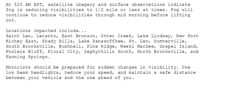 At 520 AM EST, satellite imagery and surface observations indicate
fog is reducing visibilities to 1/2 mile or less at times. Fog will
continue to reduce visibilities through mid morning before lifting
out.

Locations impacted include...
Saint Leo, Lecanto, East Bronson, Otter Creek, Lake Lindsey, New Port
Richey East, Shady Hills, Lake Panasoffkee, St. Leo, Sumterville,
South Brooksville, Bushnell, Pine Ridge, Weeki Wachee, Gospel Island,
Fowlers Bluff, Floral City, Zephyrhills South, North Brooksville, and
Fanning Springs.

Motorists should be prepared for sudden changes in visibility. Use
low beam headlights, reduce your speed, and maintain a safe distance
between your vehicle and the one ahead of you.