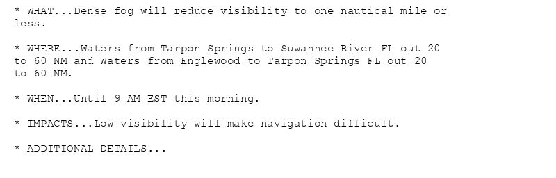 * WHAT...Dense fog will reduce visibility to one nautical mile or
less.

* WHERE...Waters from Tarpon Springs to Suwannee River FL out 20
to 60 NM and Waters from Englewood to Tarpon Springs FL out 20
to 60 NM.

* WHEN...Until 9 AM EST this morning.

* IMPACTS...Low visibility will make navigation difficult.

* ADDITIONAL DETAILS...