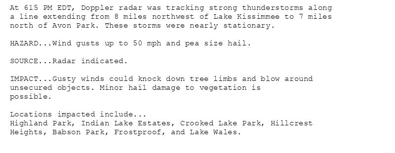 At 615 PM EDT, Doppler radar was tracking strong thunderstorms along
a line extending from 8 miles northwest of Lake Kissimmee to 7 miles
north of Avon Park. These storms were nearly stationary.

HAZARD...Wind gusts up to 50 mph and pea size hail.

SOURCE...Radar indicated.

IMPACT...Gusty winds could knock down tree limbs and blow around
unsecured objects. Minor hail damage to vegetation is
possible.

Locations impacted include...
Highland Park, Indian Lake Estates, Crooked Lake Park, Hillcrest
Heights, Babson Park, Frostproof, and Lake Wales.