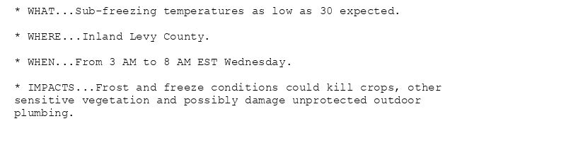 * WHAT...Sub-freezing temperatures as low as 30 expected.

* WHERE...Inland Levy County.

* WHEN...From 3 AM to 8 AM EST Wednesday.

* IMPACTS...Frost and freeze conditions could kill crops, other
sensitive vegetation and possibly damage unprotected outdoor
plumbing.