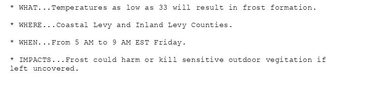 * WHAT...Temperatures as low as 33 will result in frost formation.

* WHERE...Coastal Levy and Inland Levy Counties.

* WHEN...From 5 AM to 9 AM EST Friday.

* IMPACTS...Frost could harm or kill sensitive outdoor vegitation if
left uncovered.