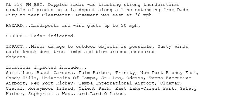 At 556 PM EST, Doppler radar was tracking strong thunderstorms
capable of producing a landspout along a line extending from Dade
City to near Clearwater. Movement was east at 30 mph.

HAZARD...Landspouts and wind gusts up to 50 mph.

SOURCE...Radar indicated.

IMPACT...Minor damage to outdoor objects is possible. Gusty winds
could knock down tree limbs and blow around unsecured
objects.

Locations impacted include...
Saint Leo, Busch Gardens, Palm Harbor, Trinity, New Port Richey East,
Shady Hills, University Of Tampa, St. Leo, Odessa, Tampa Executive
Airport, New Port Richey, Tampa International Airport, Oldsmar,
Cheval, Honeymoon Island, Orient Park, East Lake-Orient Park, Safety
Harbor, Zephyrhills West, and Land O Lakes.