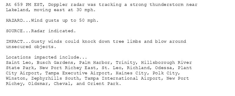 At 659 PM EST, Doppler radar was tracking a strong thunderstorm near
Lakeland, moving east at 30 mph.

HAZARD...Wind gusts up to 50 mph.

SOURCE...Radar indicated.

IMPACT...Gusty winds could knock down tree limbs and blow around
unsecured objects.

Locations impacted include...
Saint Leo, Busch Gardens, Palm Harbor, Trinity, Hillsborough River
State Park, New Port Richey East, St. Leo, Richland, Odessa, Plant
City Airport, Tampa Executive Airport, Haines City, Polk City,
Winston, Zephyrhills South, Tampa International Airport, New Port
Richey, Oldsmar, Cheval, and Orient Park.