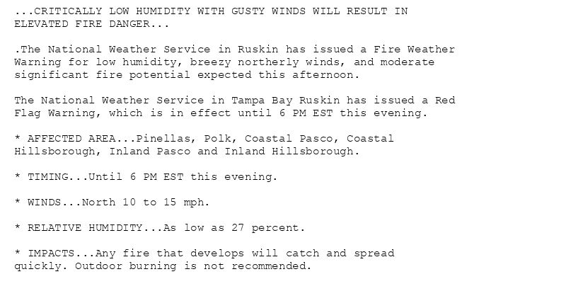 ...CRITICALLY LOW HUMIDITY WITH GUSTY WINDS WILL RESULT IN
ELEVATED FIRE DANGER...

.The National Weather Service in Ruskin has issued a Fire Weather
Warning for low humidity, breezy northerly winds, and moderate
significant fire potential expected this afternoon.

The National Weather Service in Tampa Bay Ruskin has issued a Red
Flag Warning, which is in effect until 6 PM EST this evening.

* AFFECTED AREA...Pinellas, Polk, Coastal Pasco, Coastal
Hillsborough, Inland Pasco and Inland Hillsborough.

* TIMING...Until 6 PM EST this evening.

* WINDS...North 10 to 15 mph.

* RELATIVE HUMIDITY...As low as 27 percent.

* IMPACTS...Any fire that develops will catch and spread
quickly. Outdoor burning is not recommended.