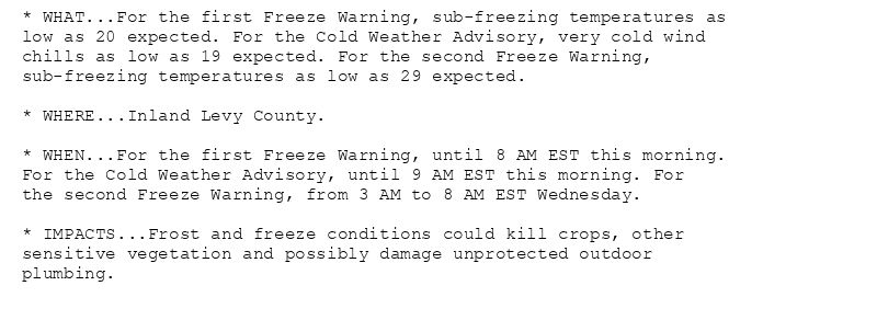 * WHAT...For the first Freeze Warning, sub-freezing temperatures as
low as 20 expected. For the Cold Weather Advisory, very cold wind
chills as low as 19 expected. For the second Freeze Warning,
sub-freezing temperatures as low as 29 expected.

* WHERE...Inland Levy County.

* WHEN...For the first Freeze Warning, until 8 AM EST this morning.
For the Cold Weather Advisory, until 9 AM EST this morning. For
the second Freeze Warning, from 3 AM to 8 AM EST Wednesday.

* IMPACTS...Frost and freeze conditions could kill crops, other
sensitive vegetation and possibly damage unprotected outdoor
plumbing.